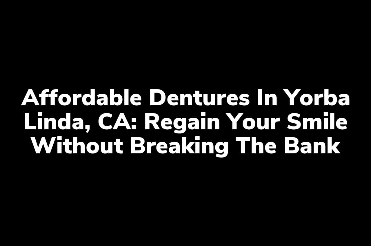 Affordable Dentures in Yorba Linda, CA: Regain Your Smile Without Breaking the Bank