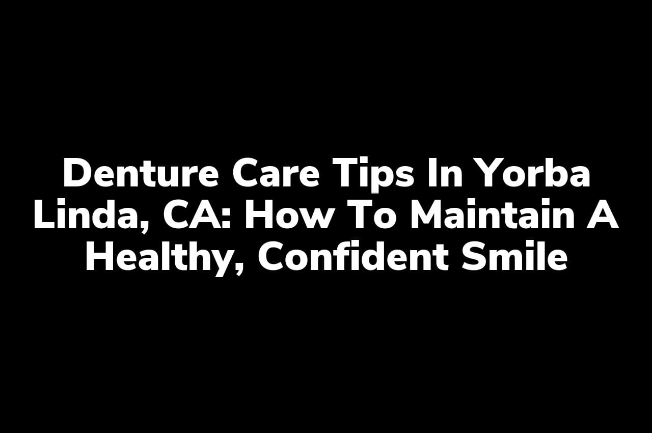 Denture Care Tips in Yorba Linda, CA: How to Maintain a Healthy, Confident Smile