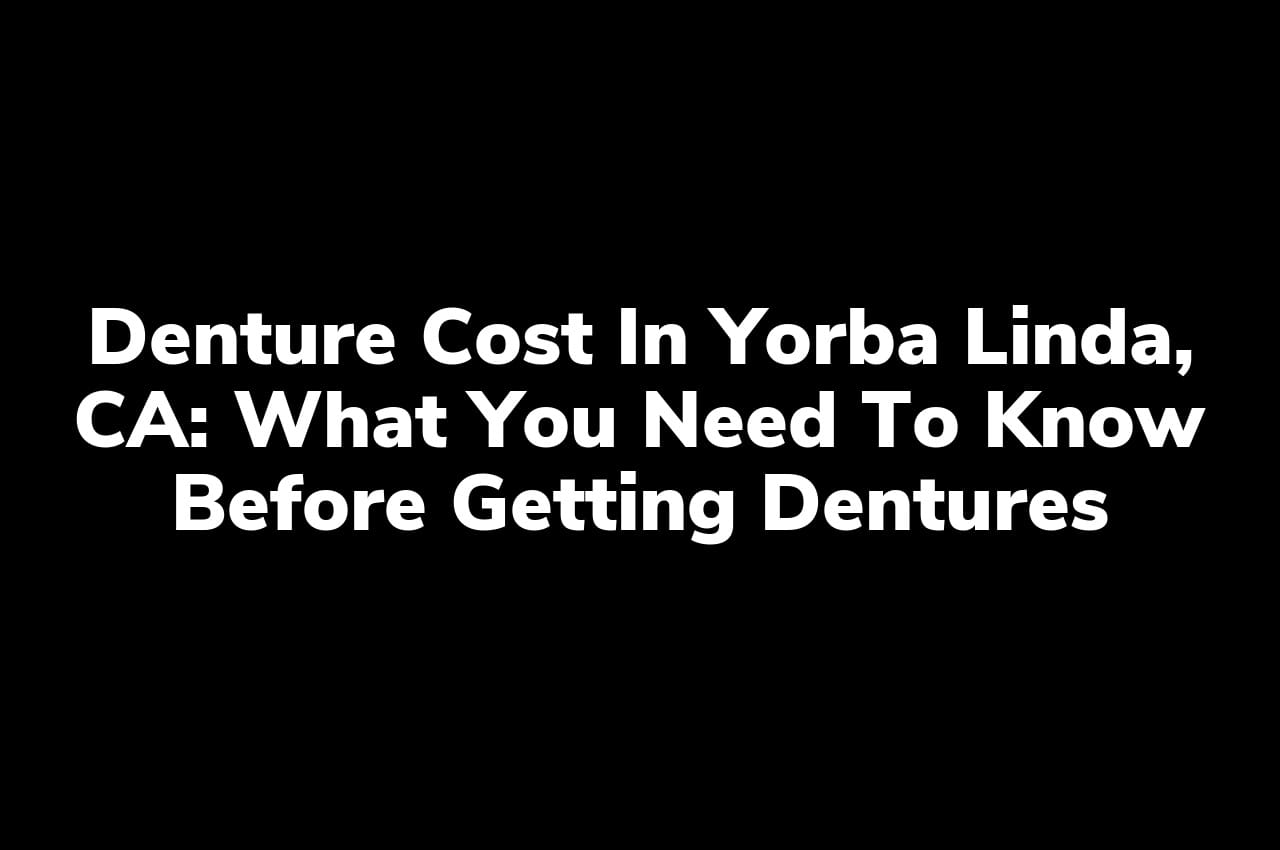 Denture Cost in Yorba Linda, CA: What You Need to Know Before Getting Dentures