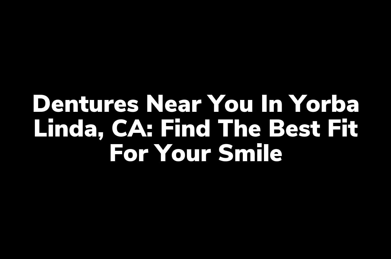 Dentures Near You in Yorba Linda, CA: Find the Best Fit for Your Smile