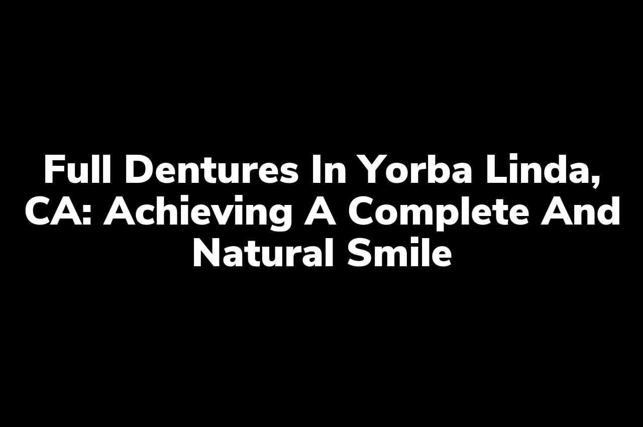 Full Dentures in Yorba Linda, CA: Achieving a Complete and Natural Smile