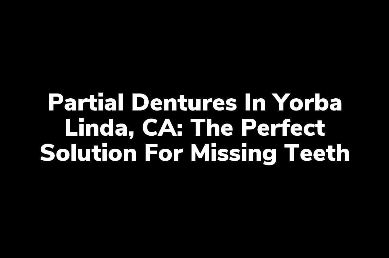 Partial Dentures in Yorba Linda, CA: The Perfect Solution for Missing Teeth